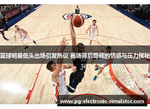 篮球明星低头出场引发热议 赛场背后隐藏的情感与压力揭秘