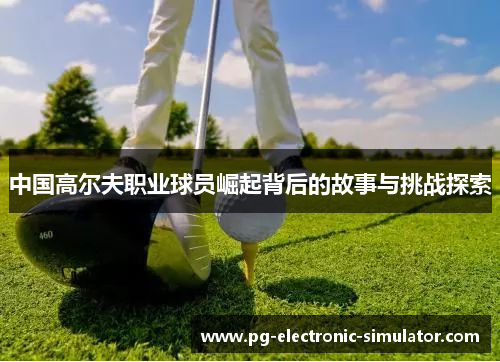 中国高尔夫职业球员崛起背后的故事与挑战探索