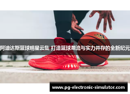 阿迪达斯篮球明星云集 打造篮球潮流与实力并存的全新纪元