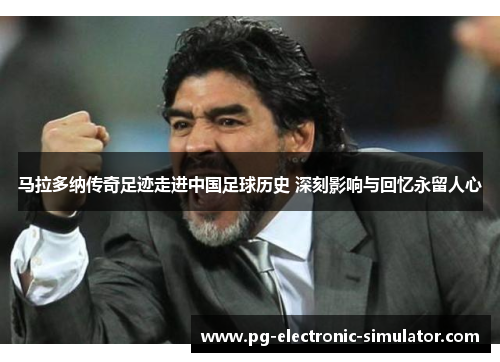 马拉多纳传奇足迹走进中国足球历史 深刻影响与回忆永留人心